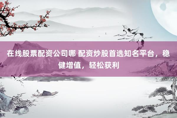 在线股票配资公司哪 配资炒股首选知名平台，稳健增值，轻松获利