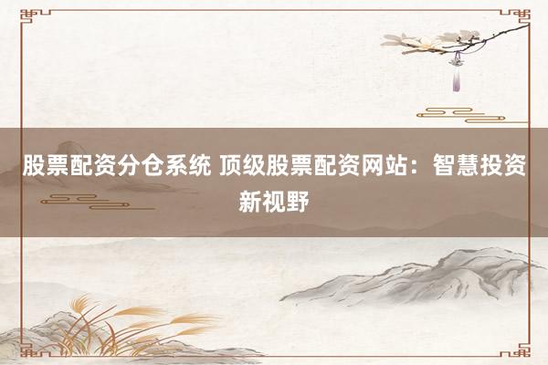 股票配资分仓系统 顶级股票配资网站：智慧投资新视野