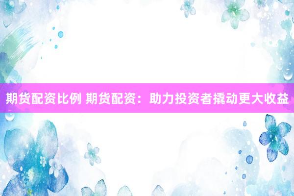 期货配资比例 期货配资：助力投资者撬动更大收益