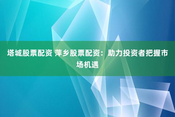 塔城股票配资 萍乡股票配资：助力投资者把握市场机遇