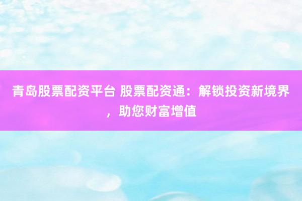 青岛股票配资平台 股票配资通：解锁投资新境界，助您财富增值