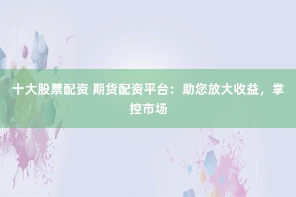 十大股票配资 期货配资平台：助您放大收益，掌控市场