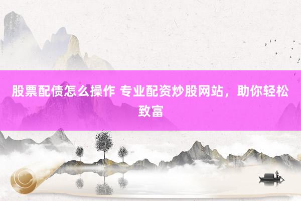 股票配债怎么操作 专业配资炒股网站，助你轻松致富