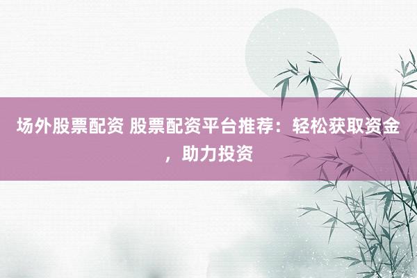 场外股票配资 股票配资平台推荐：轻松获取资金，助力投资