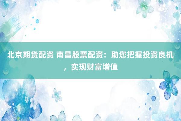 北京期货配资 南昌股票配资：助您把握投资良机，实现财富增值