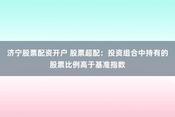 济宁股票配资开户 股票超配：投资组合中持有的股票比例高于基准指数