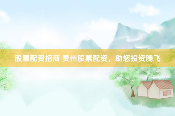 股票配资招商 贵州股票配资，助您投资腾飞