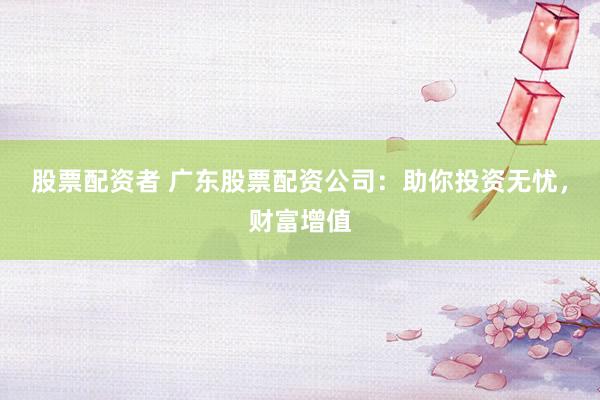 股票配资者 广东股票配资公司：助你投资无忧，财富增值